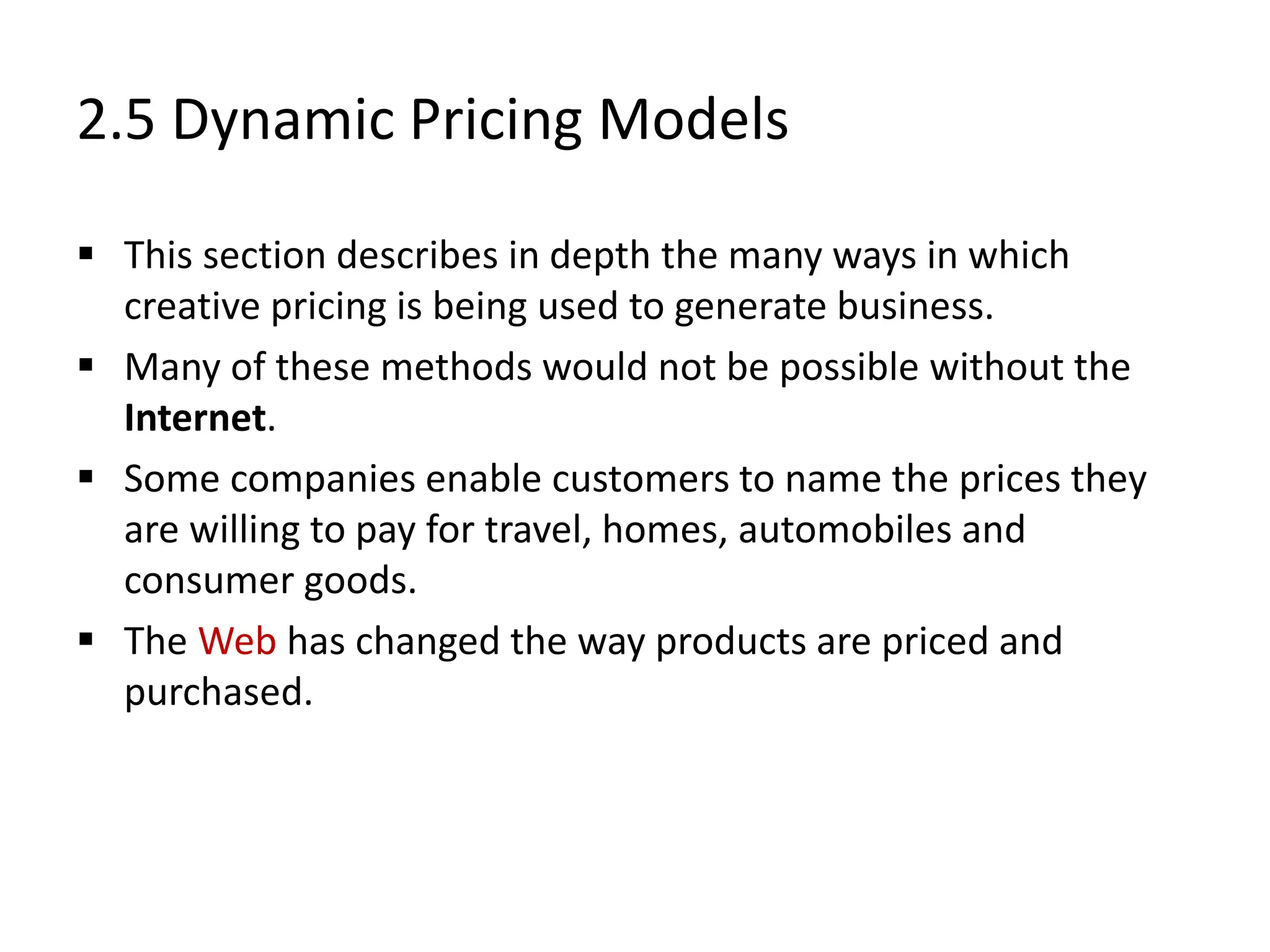 2.5 Dynamic Pricing Models
 This section describes in depth the many ways in which
creative pricing is being used to generate business.
 Many of these methods would not be possible without the
Internet.
 Some companies enable customers to name the prices they
are willing to pay for travel, homes, automobiles and
consumer goods.
 The Web has changed the way products are priced and
purchased.
 