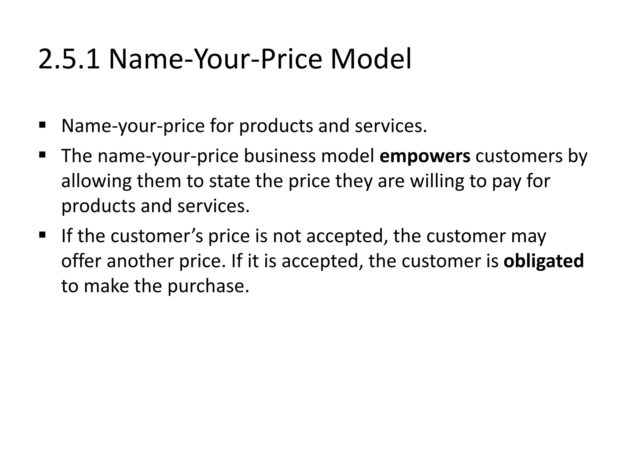 2.5.1 Name-Your-Price Model
 Name-your-price for products and services.
 The name-your-price business model empowers customers by
allowing them to state the price they are willing to pay for
products and services.
 If the customer’s price is not accepted, the customer may
offer another price. If it is accepted, the customer is obligated
to make the purchase.
 