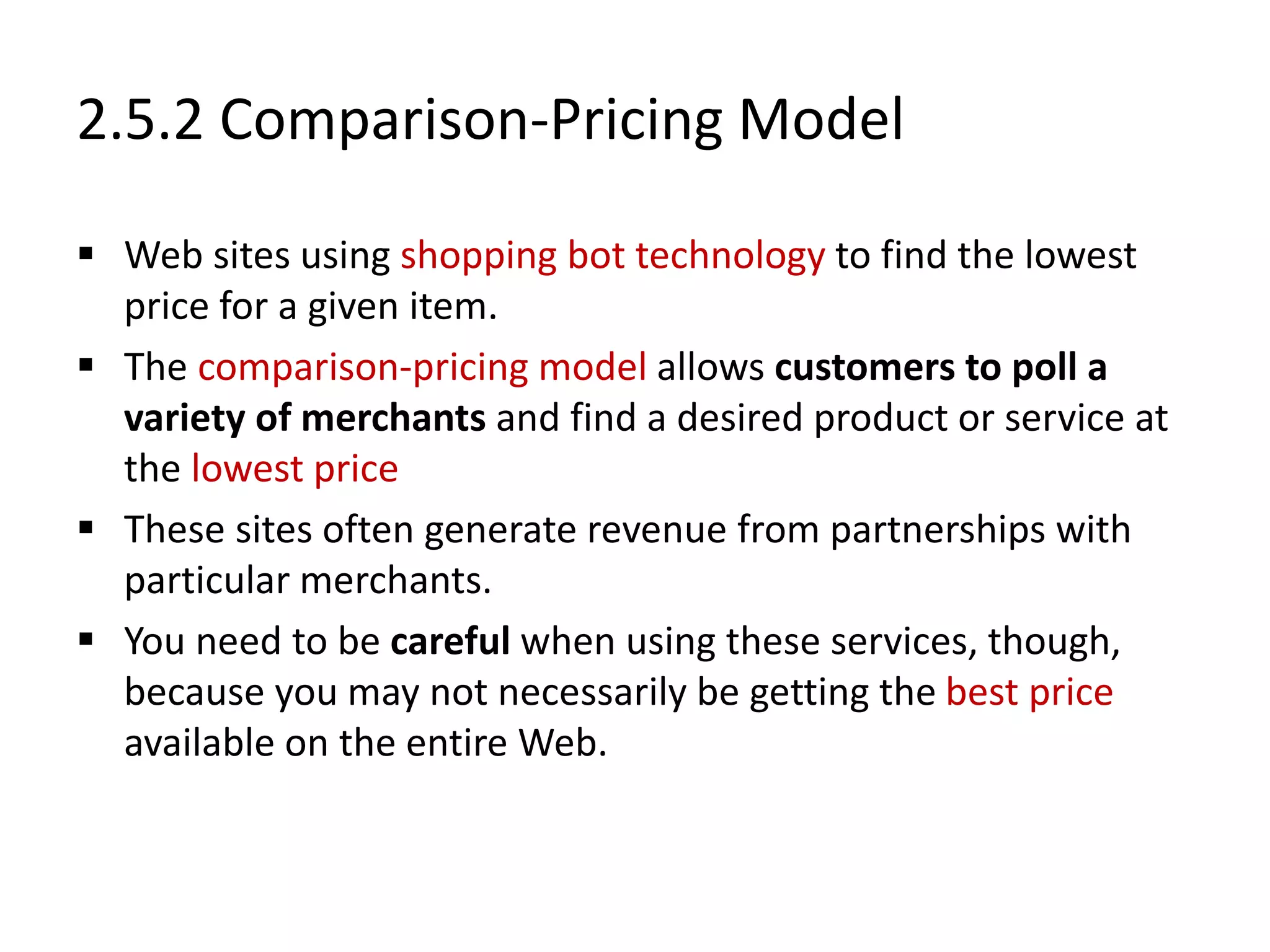 2.5.2 Comparison-Pricing Model
 Web sites using shopping bot technology to find the lowest
price for a given item.
 The comparison-pricing model allows customers to poll a
variety of merchants and find a desired product or service at
the lowest price
 These sites often generate revenue from partnerships with
particular merchants.
 You need to be careful when using these services, though,
because you may not necessarily be getting the best price
available on the entire Web.
 