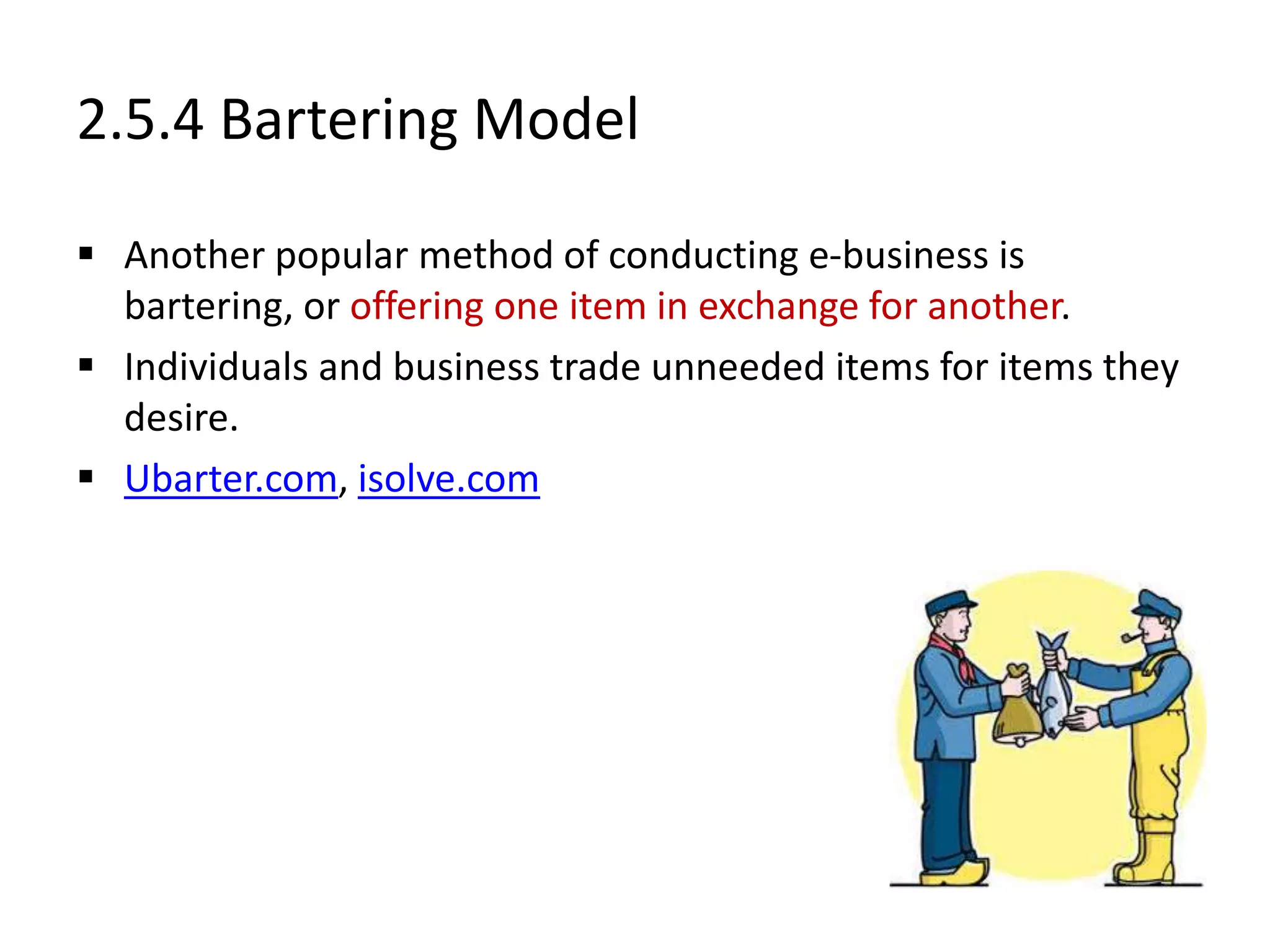 2.5.4 Bartering Model
 Another popular method of conducting e-business is
bartering, or offering one item in exchange for another.
 Individuals and business trade unneeded items for items they
desire.
 Ubarter.com, isolve.com
 