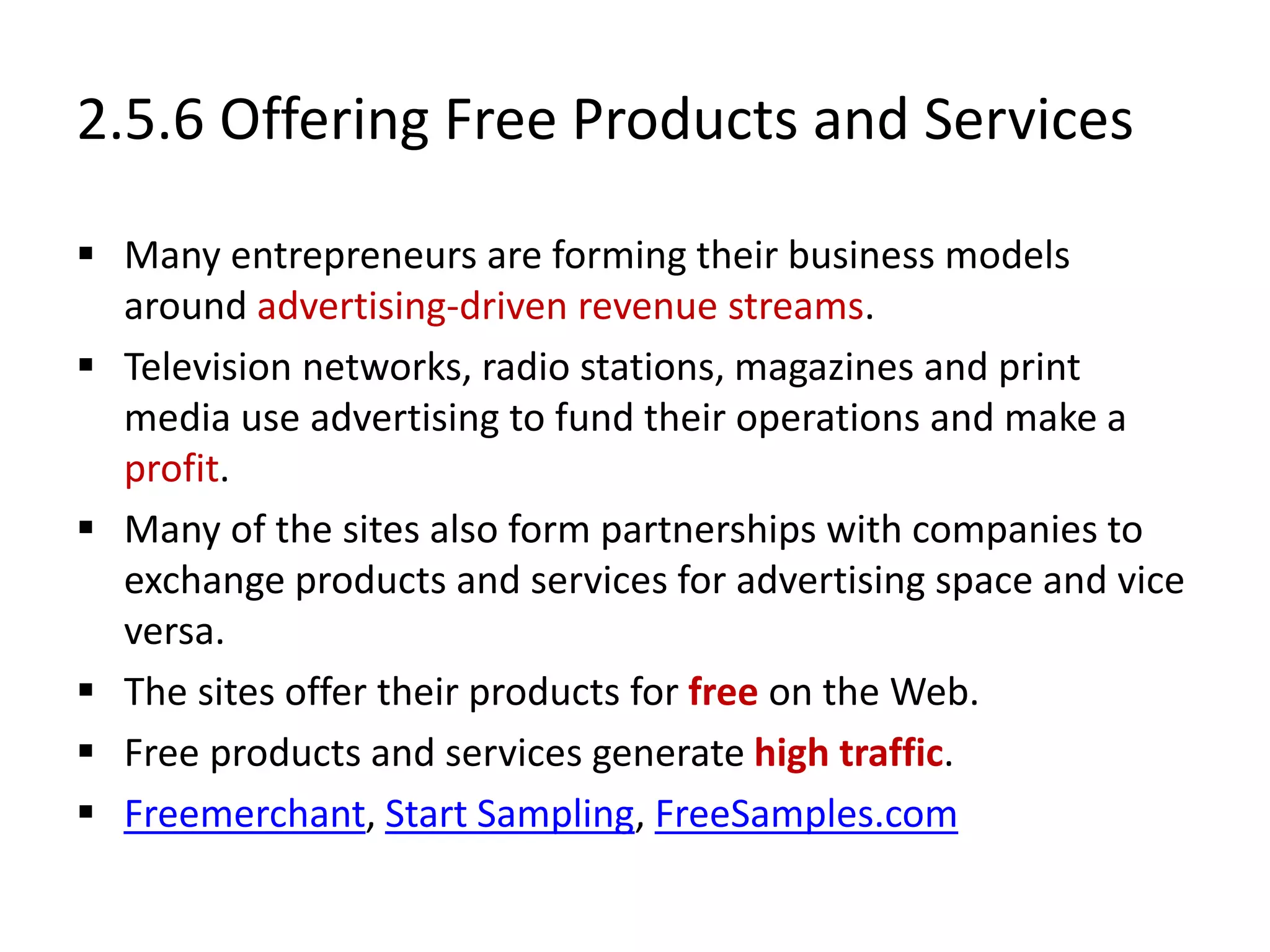 2.5.6 Offering Free Products and Services
 Many entrepreneurs are forming their business models
around advertising-driven revenue streams.
 Television networks, radio stations, magazines and print
media use advertising to fund their operations and make a
profit.
 Many of the sites also form partnerships with companies to
exchange products and services for advertising space and vice
versa.
 The sites offer their products for free on the Web.
 Free products and services generate high traffic.
 Freemerchant, Start Sampling, FreeSamples.com
 