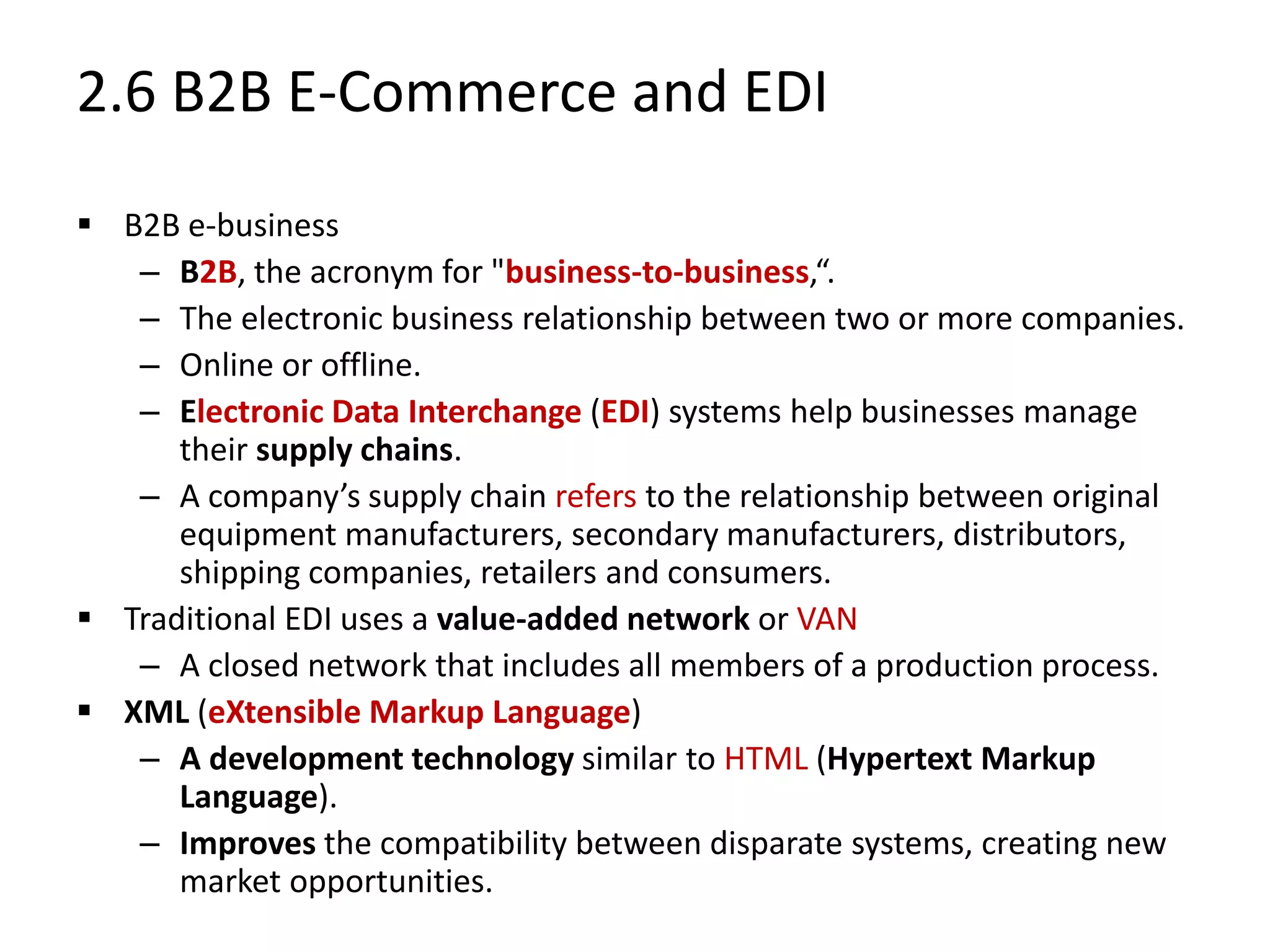 2.6 B2B E-Commerce and EDI
 B2B e-business
– B2B, the acronym for "business-to-business,“.
– The electronic business relationship between two or more companies.
– Online or offline.
– Electronic Data Interchange (EDI) systems help businesses manage
their supply chains.
– A company’s supply chain refers to the relationship between original
equipment manufacturers, secondary manufacturers, distributors,
shipping companies, retailers and consumers.
 Traditional EDI uses a value-added network or VAN
– A closed network that includes all members of a production process.
 XML (eXtensible Markup Language)
– A development technology similar to HTML (Hypertext Markup
Language).
– Improves the compatibility between disparate systems, creating new
market opportunities.
 