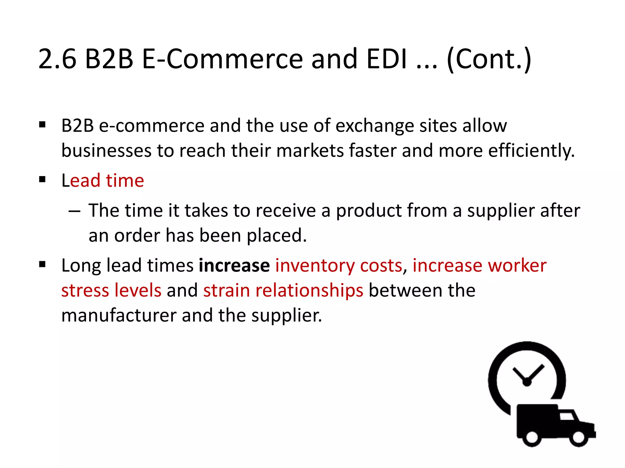 2.6 B2B E-Commerce and EDI ... (Cont.)
 B2B e-commerce and the use of exchange sites allow
businesses to reach their markets faster and more efficiently.
 Lead time
– The time it takes to receive a product from a supplier after
an order has been placed.
 Long lead times increase inventory costs, increase worker
stress levels and strain relationships between the
manufacturer and the supplier.
 