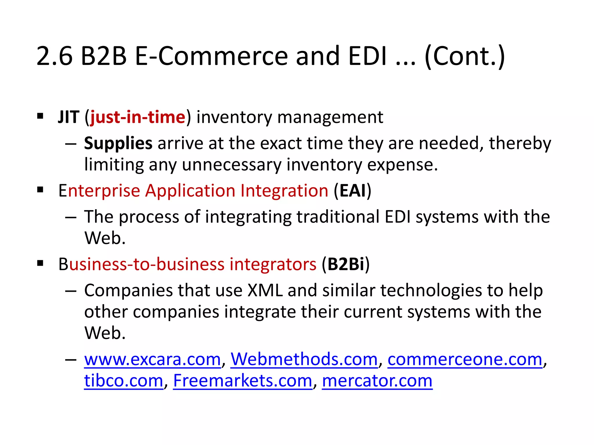 2.6 B2B E-Commerce and EDI ... (Cont.)
 JIT (just-in-time) inventory management
– Supplies arrive at the exact time they are needed, thereby
limiting any unnecessary inventory expense.
 Enterprise Application Integration (EAI)
– The process of integrating traditional EDI systems with the
Web.
 Business-to-business integrators (B2Bi)
– Companies that use XML and similar technologies to help
other companies integrate their current systems with the
Web.
– www.excara.com, Webmethods.com, commerceone.com,
tibco.com, Freemarkets.com, mercator.com
 