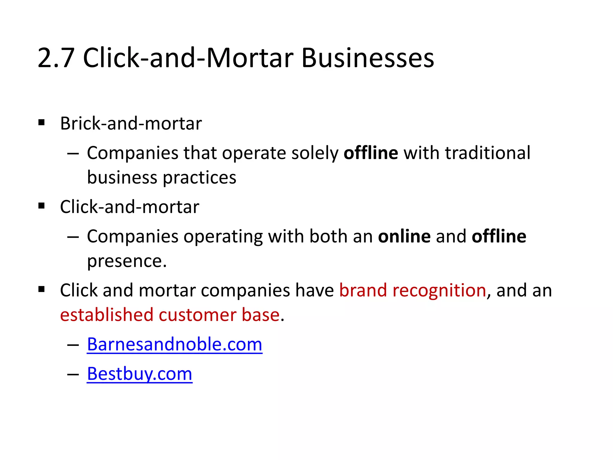 2.7 Click-and-Mortar Businesses
 Brick-and-mortar
– Companies that operate solely offline with traditional
business practices
 Click-and-mortar
– Companies operating with both an online and offline
presence.
 Click and mortar companies have brand recognition, and an
established customer base.
– Barnesandnoble.com
– Bestbuy.com
 
