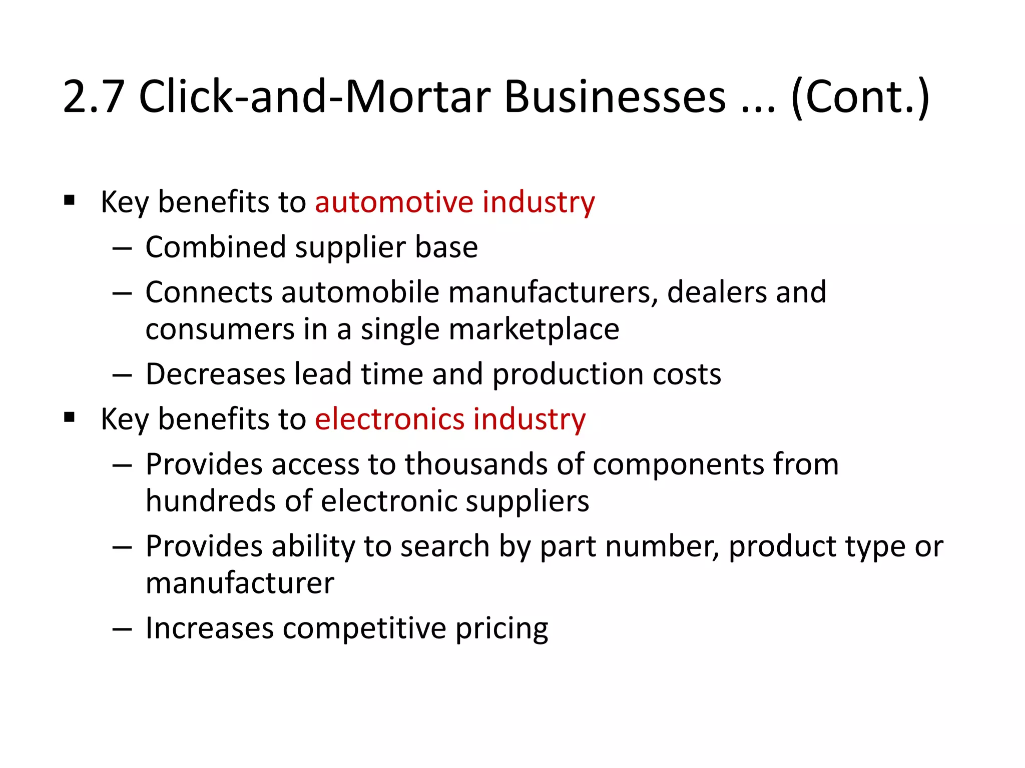 2.7 Click-and-Mortar Businesses ... (Cont.)
 Key benefits to automotive industry
– Combined supplier base
– Connects automobile manufacturers, dealers and
consumers in a single marketplace
– Decreases lead time and production costs
 Key benefits to electronics industry
– Provides access to thousands of components from
hundreds of electronic suppliers
– Provides ability to search by part number, product type or
manufacturer
– Increases competitive pricing
 