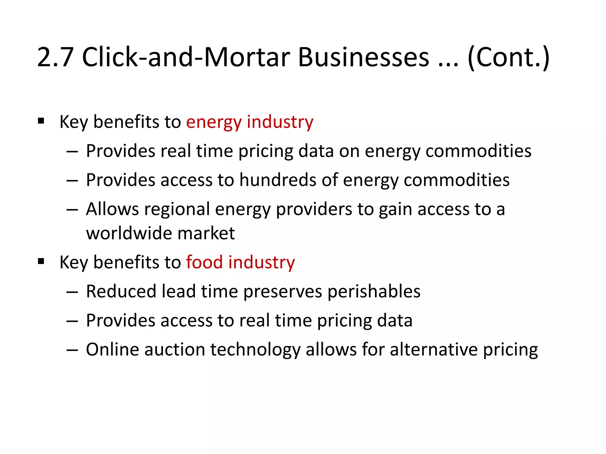 2.7 Click-and-Mortar Businesses ... (Cont.)
 Key benefits to energy industry
– Provides real time pricing data on energy commodities
– Provides access to hundreds of energy commodities
– Allows regional energy providers to gain access to a
worldwide market
 Key benefits to food industry
– Reduced lead time preserves perishables
– Provides access to real time pricing data
– Online auction technology allows for alternative pricing
 