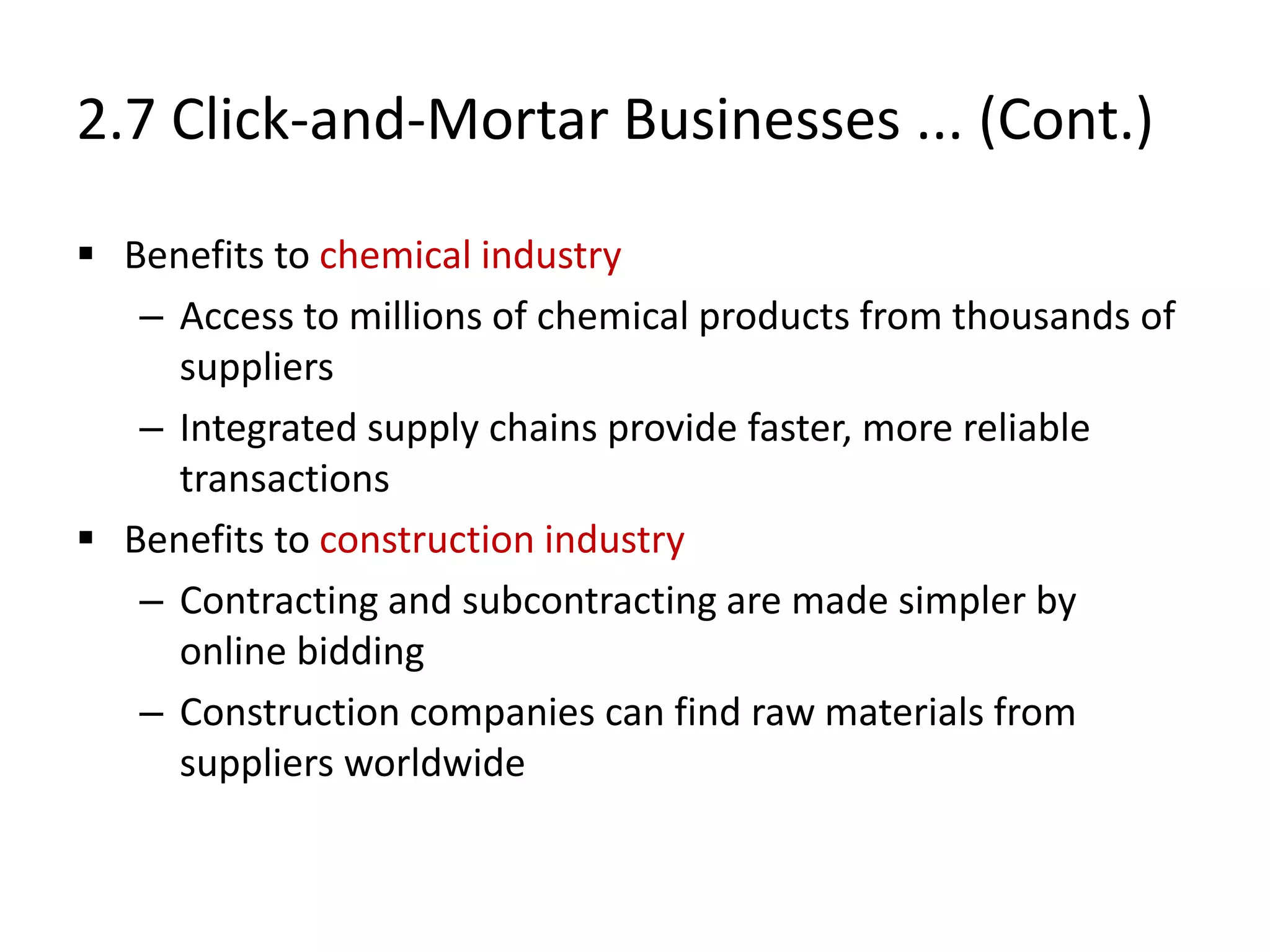 2.7 Click-and-Mortar Businesses ... (Cont.)
 Benefits to chemical industry
– Access to millions of chemical products from thousands of
suppliers
– Integrated supply chains provide faster, more reliable
transactions
 Benefits to construction industry
– Contracting and subcontracting are made simpler by
online bidding
– Construction companies can find raw materials from
suppliers worldwide
 