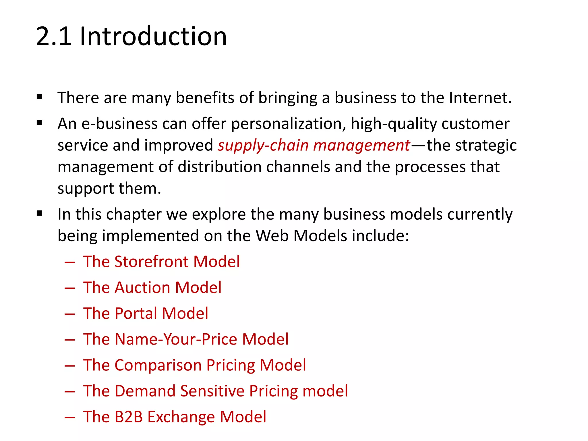 2.1 Introduction
 There are many benefits of bringing a business to the Internet.
 An e-business can offer personalization, high-quality customer
service and improved supply-chain management—the strategic
management of distribution channels and the processes that
support them.
 In this chapter we explore the many business models currently
being implemented on the Web Models include:
– The Storefront Model
– The Auction Model
– The Portal Model
– The Name-Your-Price Model
– The Comparison Pricing Model
– The Demand Sensitive Pricing model
– The B2B Exchange Model
 