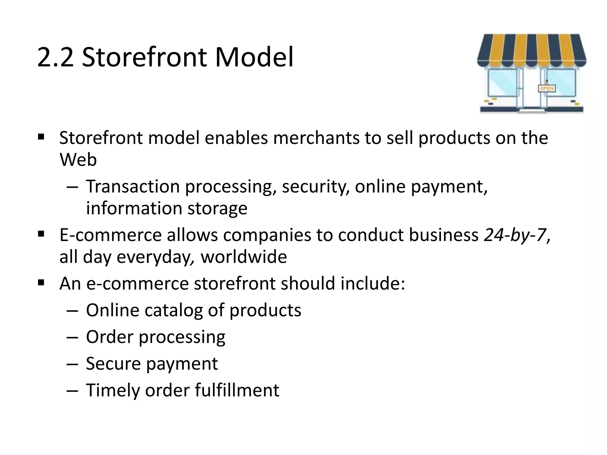 2.2 Storefront Model
 Storefront model enables merchants to sell products on the
Web
– Transaction processing, security, online payment,
information storage
 E-commerce allows companies to conduct business 24-by-7,
all day everyday, worldwide
 An e-commerce storefront should include:
– Online catalog of products
– Order processing
– Secure payment
– Timely order fulfillment
 