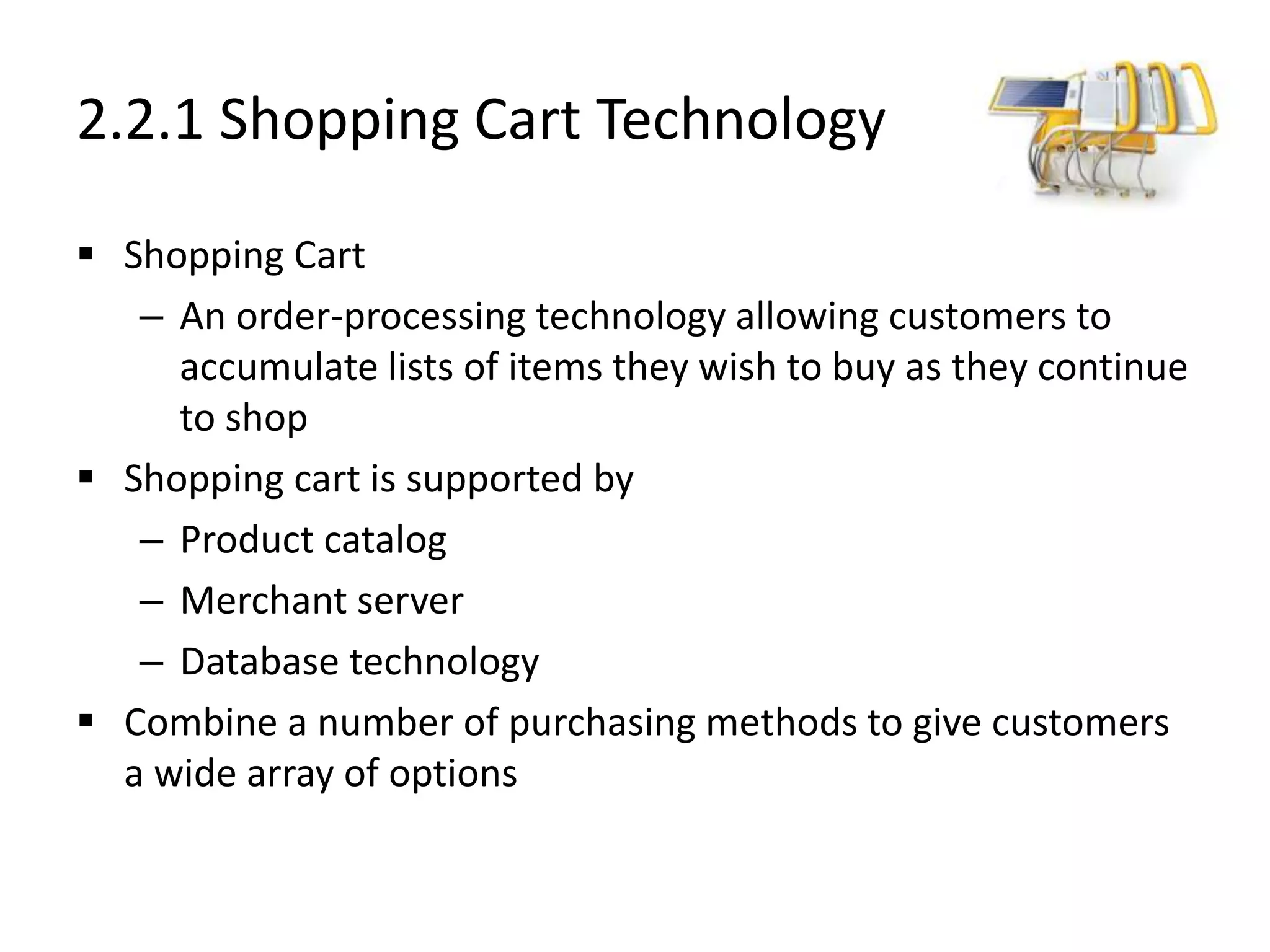 2.2.1 Shopping Cart Technology
 Shopping Cart
– An order-processing technology allowing customers to
accumulate lists of items they wish to buy as they continue
to shop
 Shopping cart is supported by
– Product catalog
– Merchant server
– Database technology
 Combine a number of purchasing methods to give customers
a wide array of options
 
