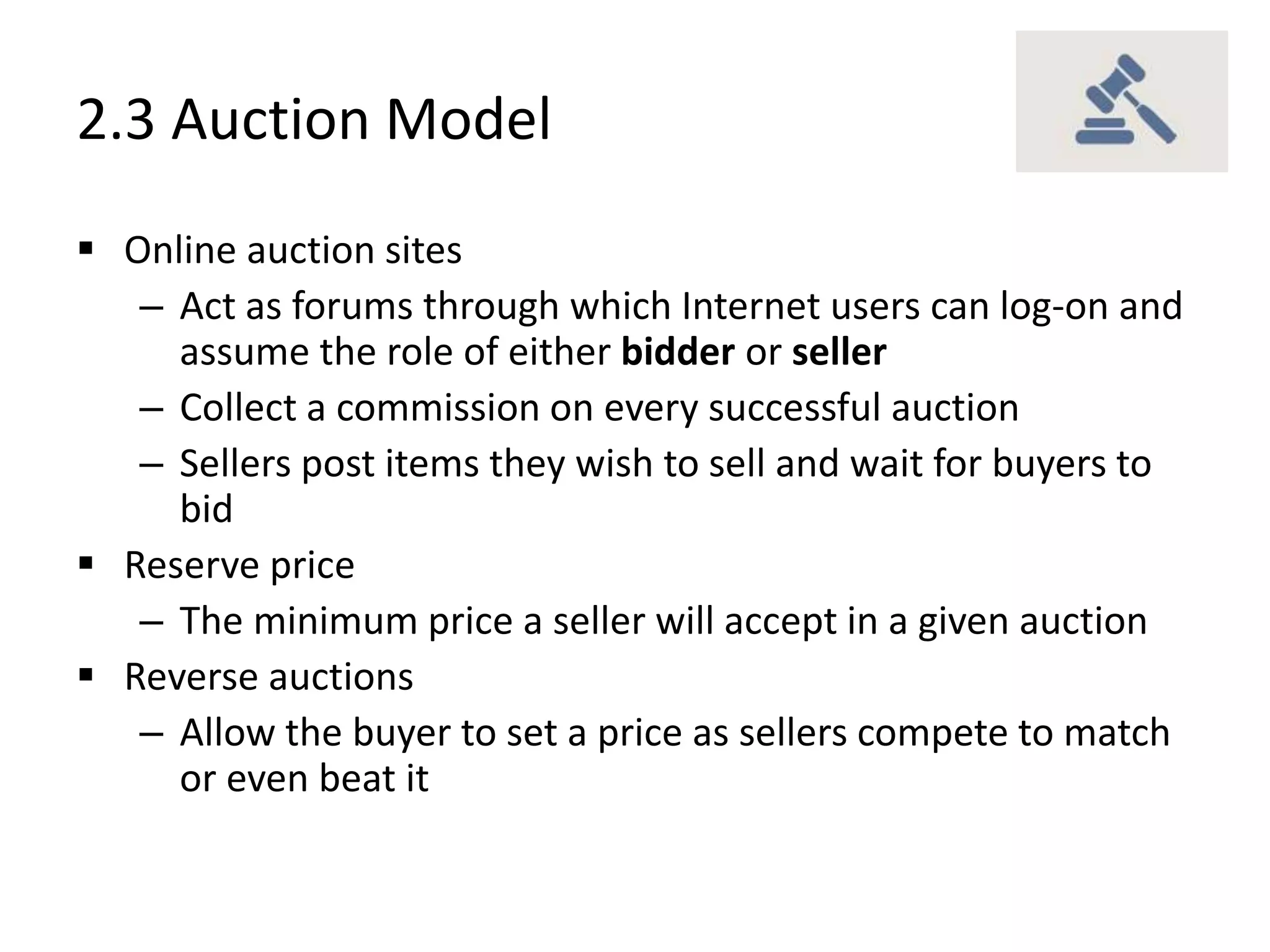 2.3 Auction Model
 Online auction sites
– Act as forums through which Internet users can log-on and
assume the role of either bidder or seller
– Collect a commission on every successful auction
– Sellers post items they wish to sell and wait for buyers to
bid
 Reserve price
– The minimum price a seller will accept in a given auction
 Reverse auctions
– Allow the buyer to set a price as sellers compete to match
or even beat it
 