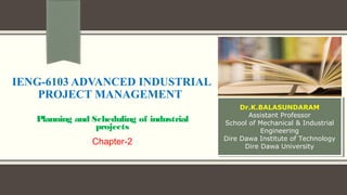 IENG-6103 ADVANCED INDUSTRIAL
PROJECT MANAGEMENT
Planning and Scheduling of industrial
projects
Chapter-2
Dr.K.BALASUNDARAM
Assistant Professor
School of Mechanical & Industrial
Engineering
Dire Dawa Institute of Technology
Dire Dawa University
Dr.K.BALASUNDARAM
Assistant Professor
School of Mechanical & Industrial
Engineering
Dire Dawa Institute of Technology
Dire Dawa University
 