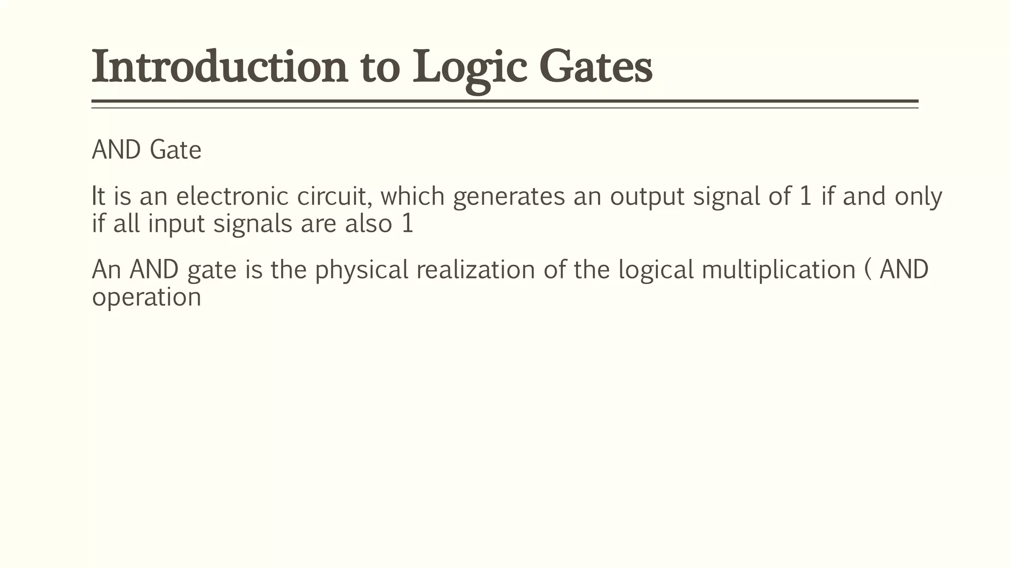 Introduction to Logic Gates
AND Gate
It is an electronic circuit, which generates an output signal of 1 if and only
if all input signals are also 1
An AND gate is the physical realization of the logical multiplication ( AND
operation
 