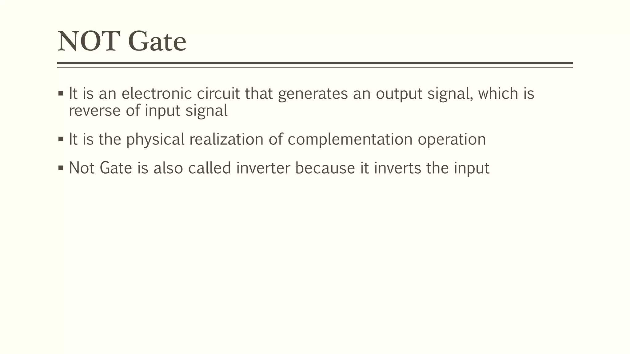 NOT Gate
 It is an electronic circuit that generates an output signal, which is
reverse of input signal
 It is the physical realization of complementation operation
 Not Gate is also called inverter because it inverts the input
 