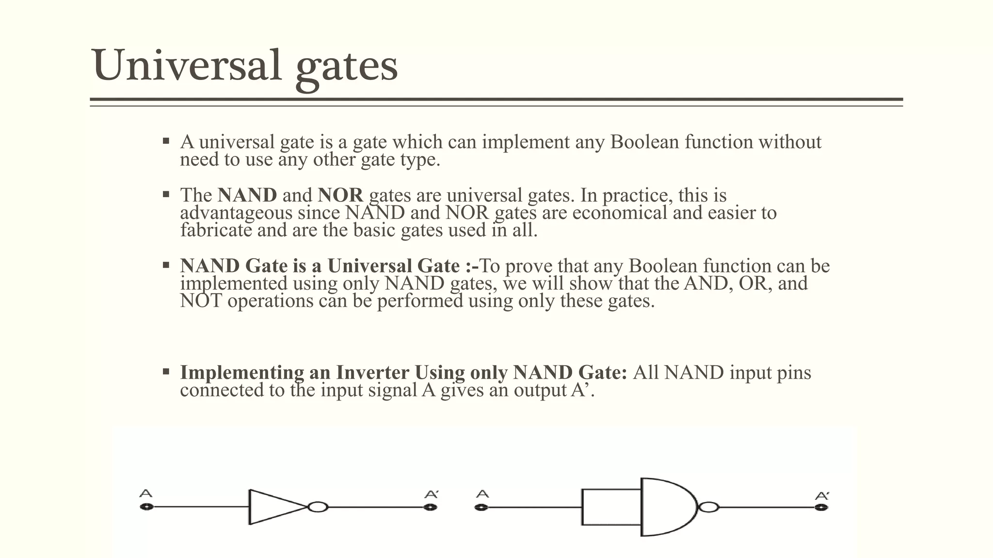 Universal gates
 A universal gate is a gate which can implement any Boolean function without
need to use any other gate type.
 The NAND and NOR gates are universal gates. In practice, this is
advantageous since NAND and NOR gates are economical and easier to
fabricate and are the basic gates used in all.
 NAND Gate is a Universal Gate :-To prove that any Boolean function can be
implemented using only NAND gates, we will show that the AND, OR, and
NOT operations can be performed using only these gates.
 Implementing an Inverter Using only NAND Gate: All NAND input pins
connected to the input signal A gives an output A’.
 