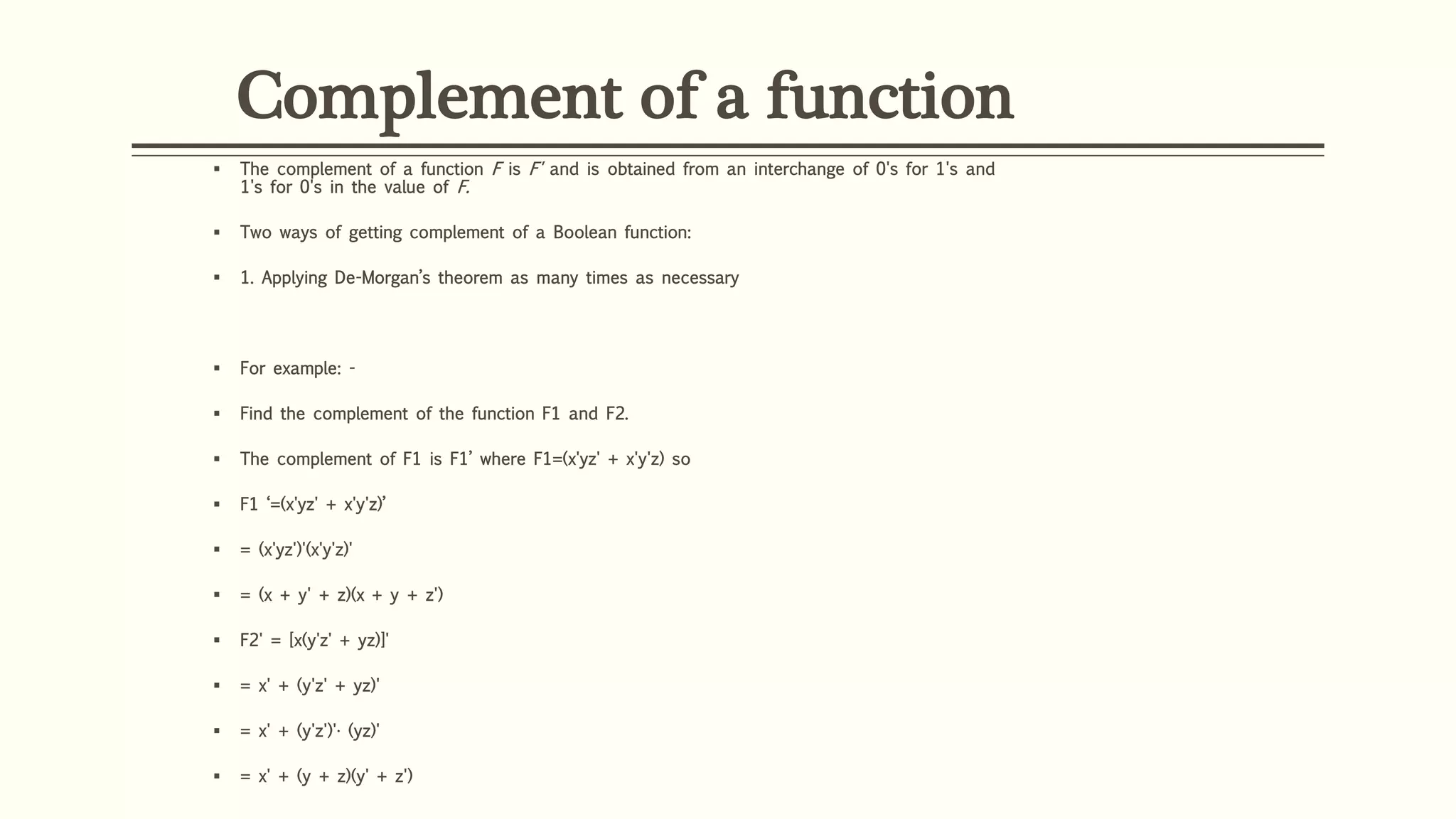 Complement of a function
 The complement of a function F is F' and is obtained from an interchange of 0's for 1's and
1's for 0's in the value of F.
 Two ways of getting complement of a Boolean function:
 1. Applying De-Morgan’s theorem as many times as necessary
 For example: -
 Find the complement of the function F1 and F2.
 The complement of F1 is F1’ where F1=(x'yz' + x'y'z) so
 F1 ‘=(x'yz' + x'y'z)’
 = (x'yz')'(x'y'z)'
 = (x + y' + z)(x + y + z')
 F2' = [x(y'z' + yz)]'
 = x' + (y'z' + yz)'
 = x' + (y'z')'· (yz)'
 = x' + (y + z)(y' + z')
 