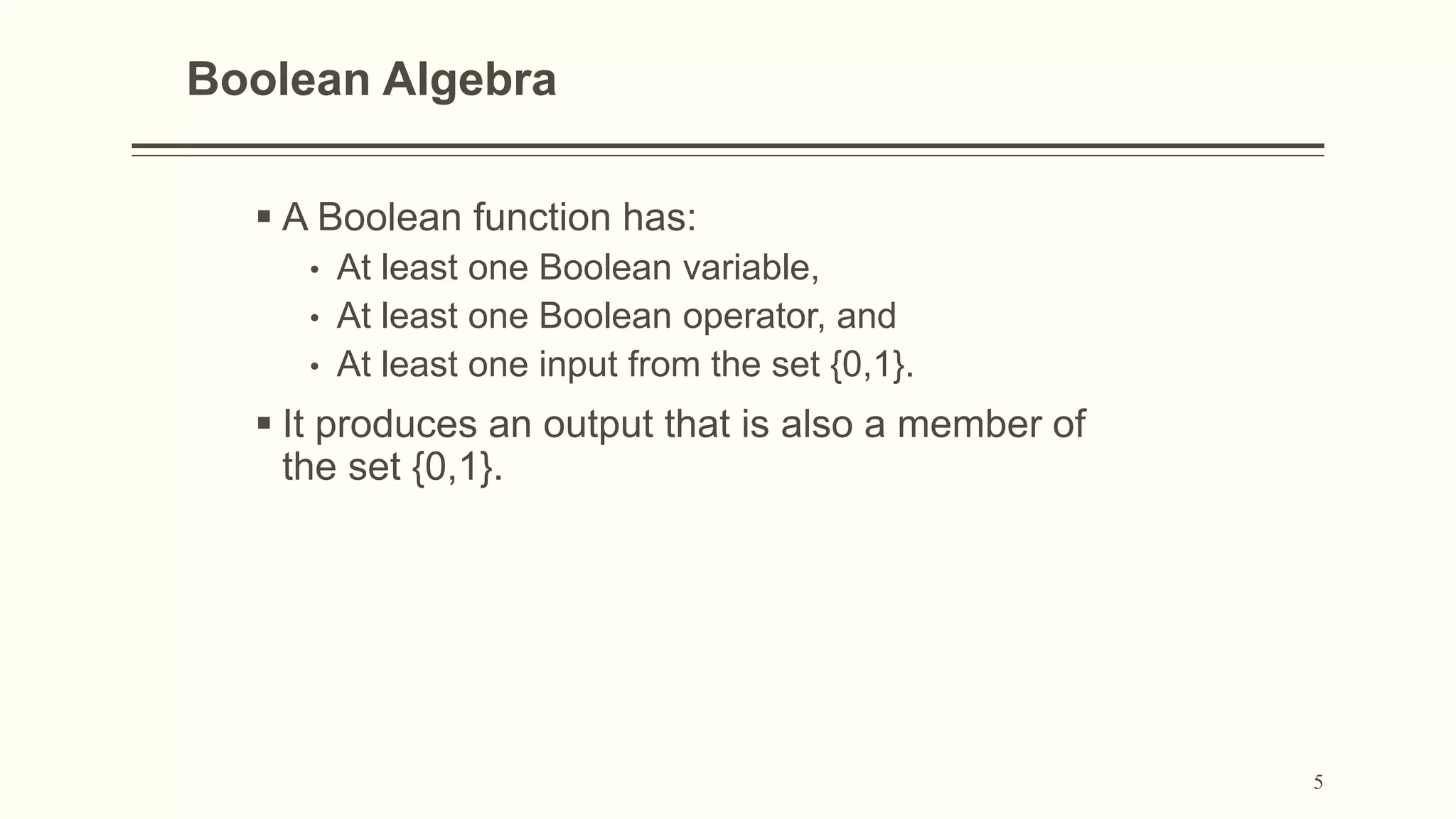 5
Boolean Algebra
 A Boolean function has:
• At least one Boolean variable,
• At least one Boolean operator, and
• At least one input from the set {0,1}.
 It produces an output that is also a member of
the set {0,1}.
 