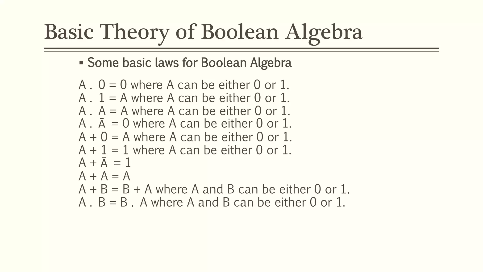 Basic Theory of Boolean Algebra
 Some basic laws for Boolean Algebra
A . 0 = 0 where A can be either 0 or 1.
A . 1 = A where A can be either 0 or 1.
A . A = A where A can be either 0 or 1.
A . Ā = 0 where A can be either 0 or 1.
A + 0 = A where A can be either 0 or 1.
A + 1 = 1 where A can be either 0 or 1.
A + Ā = 1
A + A = A
A + B = B + A where A and B can be either 0 or 1.
A . B = B . A where A and B can be either 0 or 1.
 