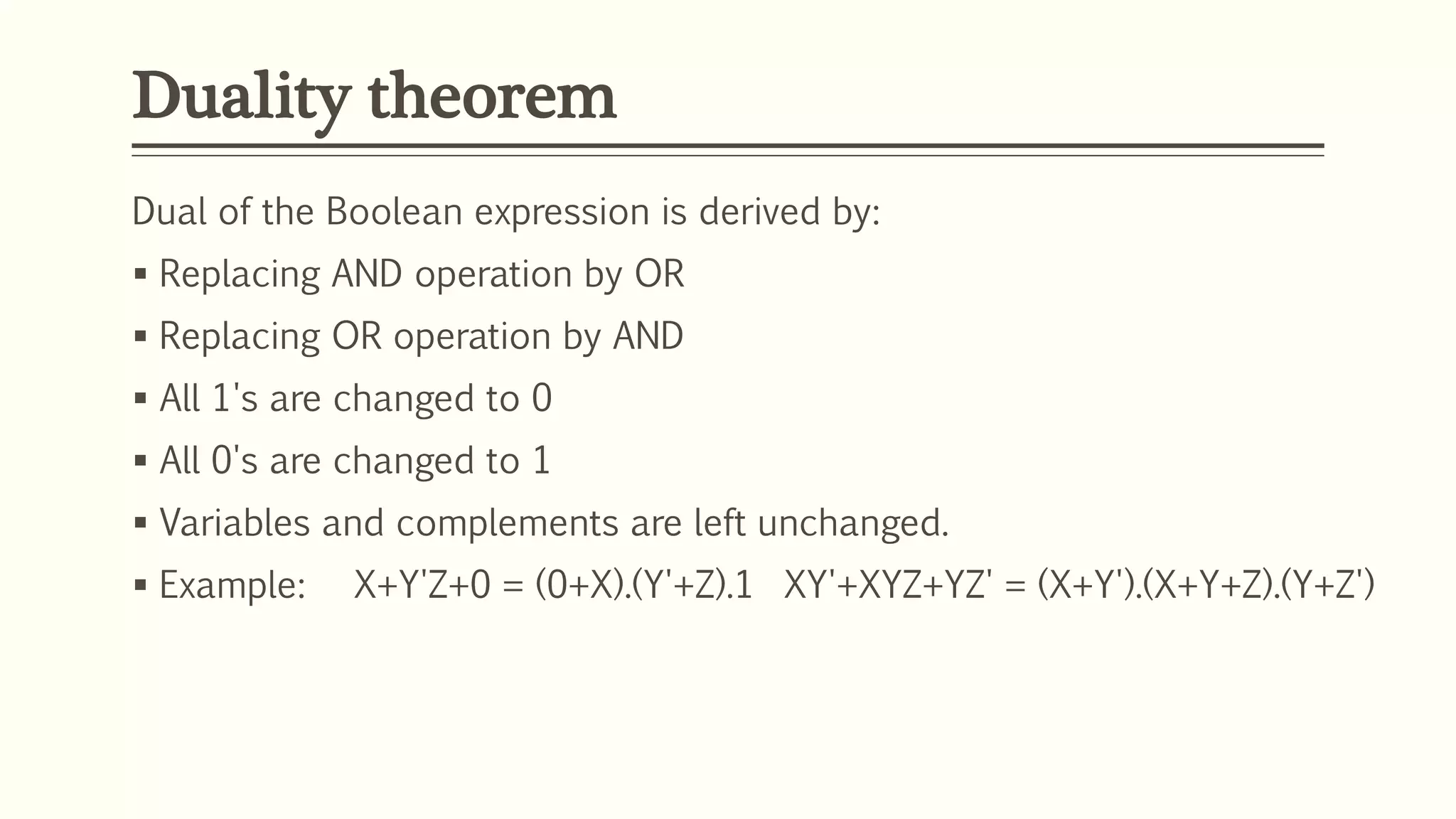 Duality theorem
Dual of the Boolean expression is derived by:
 Replacing AND operation by OR
 Replacing OR operation by AND
 All 1's are changed to 0
 All 0's are changed to 1
 Variables and complements are left unchanged.
 Example: X+Y'Z+0 = (0+X).(Y'+Z).1 XY'+XYZ+YZ' = (X+Y').(X+Y+Z).(Y+Z')
 