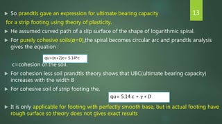  So prandtls gave an expression for ultimate bearing capacity
for a strip footing using theory of plasticity.
 He assumed curved path of a slip surface of the shape of logarithmic spiral.
 For purely cohesive soils(ø=0),the spiral becomes circular arc and prandtls analysis
gives the equation :
c=cohesion of the soil.
 For cohesion less soil prandtls theory shows that UBC(ultimate bearing capacity)
increases with the width B
 For cohesive soil of strip footing the,
 It is only applicable for footing with perfectly smooth base, but in actual footing have
rough surface so theory does not gives exact results
13
qu=(π+2)c= 5.14*c
qu= 5.14 c + γ ∗ 𝐷
 