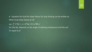  Equation for local for shear failure for strip footing can be written as
When local shear failure ø<29
qu=
2
3
* C*Nc’+ γ ∗ 𝐷*Nq’+0.5 γ*BN γ’
Nc’,Nq’,Ny’ depends on the angle of shearing resistance( ø )of the soil.
Or equal to ø’
30
 