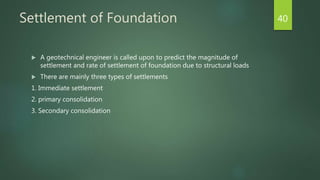 Settlement of Foundation
 A geotechnical engineer is called upon to predict the magnitude of
settlement and rate of settlement of foundation due to structural loads
 There are mainly three types of settlements
1. Immediate settlement
2. primary consolidation
3. Secondary consolidation
40
 