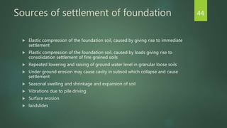 Sources of settlement of foundation
 Elastic compression of the foundation soil, caused by giving rise to immediate
settlement
 Plastic compression of the foundation soil, caused by loads giving rise to
consolidation settlement of fine grained soils
 Repeated lowering and raising of ground water level in granular loose soils
 Under ground erosion may cause cavity in subsoil which collapse and cause
settlement
 Seasonal swelling and shrinkage and expansion of soil
 Vibrations due to pile driving
 Surface erosion
 landslides
44
 