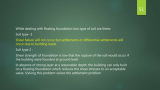 While dealing with floating foundation two type of soil are there:
Soil type -1
Shear failure will not occur but settlements or differential settlements will
occur due to building loads.
Soil type 2 :
Shear strength of foundation is low that the rupture of the soil would occur if
the building were founded at ground level
In absence of strong layer at a reasonable depth, the building can only built
on a floating foundation which reduces the shear stresses to an acceptable
value. Solving this problem solves the settlement problem
51
 