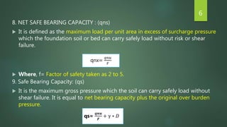 8. NET SAFE BEARING CAPACITY : (qns)
 It is defined as the maximum load per unit area in excess of surcharge pressure
which the foundation soil or bed can carry safely load without risk or shear
failure.
 Where, f= Factor of safety taken as 2 to 5.
9. Safe Bearing Capacity: (qs)
 It is the maximum gross pressure which the soil can carry safely load without
shear failure. It is equal to net bearing capacity plus the original over burden
pressure.
6
qnx=
𝑞𝑛𝑢
𝐹
qs=
𝒒𝒏𝒖
𝑭
+ γ ∗ 𝐷
 