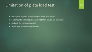 Limitation of plate load test
 Base plate not less than 30cm not more than 75cm
 Soil should be homogeneous, if not then results are incorrect
 Suitable for cohesionless soil
 It will give immediate settlement
63
 