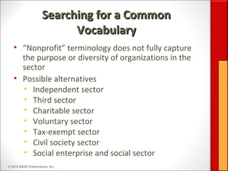© 2014 SAGE Publications, Inc.
Searching for a CommonSearching for a Common
VocabularyVocabulary
• “Nonprofit” terminology does not fully capture
the purpose or diversity of organizations in the
sector
• Possible alternatives
• Independent sector
• Third sector
• Charitable sector
• Voluntary sector
• Tax-exempt sector
• Civil society sector
• Social enterprise and social sector
 