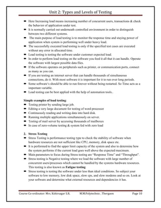 Unit 2: Types and Levels of Testing
Course Co-ordinator: Mrs. Kshirsagar S.R. M.M.Polytechnic , Thergaon Page 10
 Here Increasing load means increasing number of concurrent users, transactions & check
the behavior of application under test.
 It is normally carried out underneath controlled environment in order to distinguish
between two different systems.
 The main purpose of load testing is to monitor the response time and staying power of
application when system is performing well under heavy load.
 The successfully executed load testing is only if the specified test cases are executed
without any error in allocated time.
 Load testing is testing the software under customer expected load.
 In order to perform load testing on the software you feed it all that it can handle. Operate
the software with largest possible data files.
 If the software operates on peripherals such as printer, or communication ports, connect
as many as you can.
 If you are testing an internet server that can handle thousands of simultaneous
connections, do it. With most software it is important for it to run over long periods.
 Some software‘s should be able to run forever without being restarted. So Time acts as a
important variable.
 Load testing can be best applied with the help of automation tools..
Simple examples of load testing:
 Testing printer by sending large job.
 Editing a very large document for testing of word processor
 Continuously reading and writing data into hard disk.
 Running multiple applications simultaneously on server.
 Testing of mail server by accessing thousands of mailboxes
 In case of zero-volume testing & system fed with zero load
2. Stress Testing
 Stress Testing is performance testing type to check the stability of software when
hardware resources are not sufficient like CPU, memory, disk space etc.
 It is performed to find the upper limit capacity of the system and also to determine how
the system performs if the current load goes well above the expected maximum.
 Main parameters to focus during Stress testing are “Response Time” and “Throughput”.
 Stress testing is Negative testing where we load the software with large number of
concurrent users/processes which cannot be handled by the systems hardware resources.
This testing is also known as Fatigue testing
 Stress testing is testing the software under less than ideal conditions. So subject your
software to low memory, low disk space, slow cps, and slow modems and so on. Look at
your software and determine what external resources and dependencies it has.
 