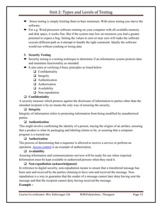 Unit 2: Types and Levels of Testing
Course Co-ordinator: Mrs. Kshirsagar S.R. M.M.Polytechnic , Thergaon Page 11
 Stress testing is simply limiting them to bare minimum. With stress testing you starve the
software.
 For e.g. Word processor software running on your computer with all available memory
and disk space, it works fine. But if the system runs low on resources you had a greater
potential to expect a bug. Setting the values to zero or near zero will make the software
execute different path as it attempt to handle the tight constraint. Ideally the software
would run without crashing or losing data
3. Security Testing
 Security testing is a testing technique to determine if an information system protects data
and maintains functionality as intended
 It also aims at verifying 6 basic principles as listed below:
 Confidentiality
 Integrity
 Authentication
 Authorization
 Availability
 Non-repudiation
 Confidentiality
A security measure which protects against the disclosure of information to parties other than the
intended recipient is by no means the only way of ensuring the security.
 Integrity
Integrity of information refers to protecting information from being modified by unauthorized
parties
 Authentication
This might involve confirming the identity of a person, tracing the origins of an artifact, ensuring
that a product is what its packaging and labeling claims to be, or assuring that a computer
program is a trusted one
 Authorization
The process of determining that a requester is allowed to receive a service or perform an
operation. Access control is an example of authorization.
 Availability
Assuring information and communications services will be ready for use when expected.
Information must be kept available to authorized persons when they need it.
 Non-repudiation (acknowledgment)
In reference to digital security, non-repudiation means to ensure that a transferred message has
been sent and received by the parties claiming to have sent and received the message. Non-
repudiation is a way to guarantee that the sender of a message cannot later deny having sent the
message and that the recipient cannot deny having received the message.
Example :
 