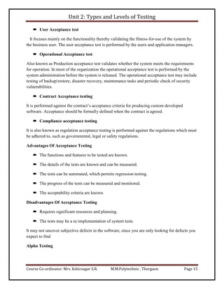 Unit 2: Types and Levels of Testing
Course Co-ordinator: Mrs. Kshirsagar S.R. M.M.Polytechnic , Thergaon Page 15
 User Acceptance test
It focuses mainly on the functionality thereby validating the fitness-for-use of the system by
the business user. The user acceptance test is performed by the users and application managers.
 Operational Acceptance test
Also known as Production acceptance test validates whether the system meets the requirements
for operation. In most of the organization the operational acceptance test is performed by the
system administration before the system is released. The operational acceptance test may include
testing of backup/restore, disaster recovery, maintenance tasks and periodic check of security
vulnerabilities.
 Contract Acceptance testing
It is performed against the contract’s acceptance criteria for producing custom developed
software. Acceptance should be formally defined when the contract is agreed.
 Compliance acceptance testing
It is also known as regulation acceptance testing is performed against the regulations which must
be adhered to, such as governmental, legal or safety regulations.
Advantages Of Acceptance Testing
 The functions and features to be tested are known.
 The details of the tests are known and can be measured.
 The tests can be automated, which permits regression testing.
 The progress of the tests can be measured and monitored.
 The acceptability criteria are known.
Disadvantages Of Acceptance Testing
 Requires significant resources and planning.
 The tests may be a re-implementation of system tests.
It may not uncover subjective defects in the software, since you are only looking for defects you
expect to find
Alpha Testing
 