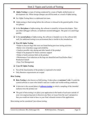 Unit 2: Types and Levels of Testing
Course Co-ordinator: Mrs. Kshirsagar S.R. M.M.Polytechnic , Thergaon Page 16
 Alpha Testing is a type of testing conducted by a team of highly skilled testers at
development site. Minor design changes can still be made as a result of alpha testing.
 For Alpha Testing there is a dedicated test team.
 Alpha testing is final testing before the software is released to the general public. It has
two phases:
 In the first phase of alpha testing, the software is tested by in-house developers. They
use either debugger software, or hardware-assisted debuggers. The goal is to catch bugs
quickly.
 In the second phase of alpha testing, the software is handed over to the software QA
staff, for additional testing in an environment that is similar to the intended use.
 Pros Of Alpha Testing
• Helps to uncover bugs that were not found during previous testing activities
• Better view of product usage and reliability
• Analyze possible risks during and after launch of the product
• Helps to be prepared for future customer support
• Helps to build customer faith on the product
• Maintenance Cost reduction as the bugs are identified and fixed before Beta /
Production launch
• Easy Test Management
 Cons Of Alpha Testing
 Not all the functionality of the product is expected to be tested
 Only Business requirements are scoped
Beta Testing
 Beta Testing is also known as field testing. It takes place at customer’s site. It sends the
system/software to users who install it and use it under real-world working conditions.
 A beta test is the second phase of software testing in which a sampling of the intended
audience tries the product out
 The goal of beta testing is to place your application in the hands of real users outside of
your own engineering team to discover any flaws or issues from the user’s perspective
that you would not want to have in your final, released version of the application.
Beta testing can be considered “pre-release testing.
 