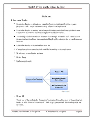 Unit 2: Types and Levels of Testing
Course Co-ordinator: Mrs. Kshirsagar S.R. M.M.Polytechnic , Thergaon Page 18
Special tests
1. Regression Testing
 Regression Testing is defined as a type of software testing to confirm that a recent
program or code change has not adversely affected existing features.
 Regression Testing is nothing but full or partial selection of already executed test cases
which are re-executed to ensure existing functionalities work fine.
 This testing is done to make sure that new code changes should not have side effects on
the existing functionalities. It ensures that old code still works once the new code changes
are done.
 Regression Testing is required when there is a
 Change in requirements and code is modified according to the requirement
 New feature is added to the software
 Defect fixing
 Performance issue fix
 Retest All
This is one of the methods for Regression Testing in which all the tests in the existing test
bucket or suite should be re-executed. This is very expensive as it requires huge time and
resources.
 