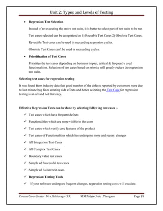 Unit 2: Types and Levels of Testing
Course Co-ordinator: Mrs. Kshirsagar S.R. M.M.Polytechnic , Thergaon Page 19
 Regression Test Selection
Instead of re-executing the entire test suite, it is better to select part of test suite to be run
Test cases selected can be categorized as 1) Reusable Test Cases 2) Obsolete Test Cases.
Re-usable Test cases can be used in succeeding regression cycles.
Obsolete Test Cases can't be used in succeeding cycles.
 Prioritization of Test Cases
Prioritize the test cases depending on business impact, critical & frequently used
functionalities. Selection of test cases based on priority will greatly reduce the regression
test suite.
Selecting test cases for regression testing
It was found from industry data that good number of the defects reported by customers were due
to last minute bug fixes creating side effects and hence selecting the Test Case for regression
testing is an art and not that easy.
Effective Regression Tests can be done by selecting following test cases –
 Test cases which have frequent defects
 Functionalities which are more visible to the users
 Test cases which verify core features of the product
 Test cases of Functionalities which has undergone more and recent changes
 All Integration Test Cases
 All Complex Test Cases
 Boundary value test cases
 Sample of Successful test cases
 Sample of Failure test cases
 Regression Testing Tools
 If your software undergoes frequent changes, regression testing costs will escalate.
 