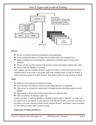 Unit 2: Types and Levels of Testing
Course Co-ordinator: Mrs. Kshirsagar S.R. M.M.Polytechnic , Thergaon Page 2
Drivers
 Drivers are used in bottom-up integration testing approach.
 It can simulate the behavior of upper-level module that is not integrated yet.
 Drivers modules act as the temporary replacement of module and act as the actual
products.
 Drivers are also used for interact with external system and usually complex than stubs.
 Driver: Calls the Module to be tested.
Now suppose you have modules B and C ready but module A which calls functions from
module B and C is not ready so developer will write a dummy piece of code for module A
which will return values to module B and C. This dummy piece of code is known as driver.
Stubs
 Stubs are used in top down integration testing.
 It can simulate the behavior of lower-level module that are not integrated.
 They are act as a temporary replacement of module and provide same output as actual
product.
 When needs to intact with external system then also stubs are used.
 Stub: Is called by the Module under Test.
Assume you have 3 modules, Module A, Module B and module C. Module A is ready and
we need to test it, but module A calls functions from Module B and C which are not ready, so
developer will write a dummy module which simulates B and C and returns values to module
A. This dummy module code is known as stub.
Importance of Stubs and Drivers
 