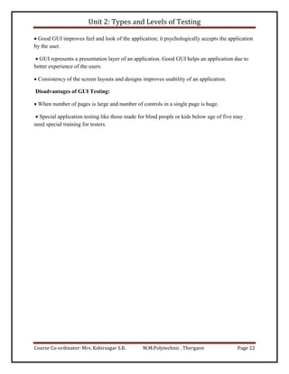 Unit 2: Types and Levels of Testing
Course Co-ordinator: Mrs. Kshirsagar S.R. M.M.Polytechnic , Thergaon Page 22
 Good GUI improves feel and look of the application; it psychologically accepts the application
by the user.
 GUI represents a presentation layer of an application. Good GUI helps an application due to
better experience of the users.
 Consistency of the screen layouts and designs improves usability of an application.
Disadvantages of GUI Testing:
 When number of pages is large and number of controls in a single page is huge.
 Special application testing like those made for blind people or kids below age of five may
need special training for testers.
 