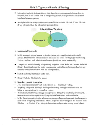 Unit 2: Types and Levels of Testing
Course Co-ordinator: Mrs. Kshirsagar S.R. M.M.Polytechnic , Thergaon Page 4
 Integration testing tests integration or interfaces between components, interactions to
different parts of the system such as an operating system, file system and hardware or
interfaces between systems.
 As displayed in the image below when two different modules ‘Module A’ and ‘Module
B’ are integrated then the integration testing is done.
1. Incremental Approach:
 In this approach, testing is done by joining two or more modules that are logically
related. Then the other related modules are added and tested for the proper functioning.
Process continues until all of the modules are joined and tested successfully.
 This process is carried out by using dummy programs called Stubs and Drivers. Stubs and
Drivers do not implement the entire programming logic of the software module but just
simulate data communication with the calling module.
 Stub: Is called by the Module under Test.
 Driver: Calls the Module to be tested.
2. Non- Incremental Integration
 . The non-incremental approach is also known as ―Big-Bang‖ Testing.
 Big Bang Integration Testing is an integration testing strategy wherein all units are
linked at once, resulting in a complete system.
 When this type of testing strategy is adopted, it is difficult to isolate any errors found,
because attention is not paid to verifying the interfaces across individual units.
 In Big Bang integration testing all components or modules are integrated simultaneously,
after which everything is tested as a whole. As per the below image all the modules from
‘Module 1’ to ‘Module 6’ are integrated simultaneously then the testing is carried out.
 