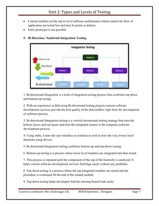 Unit 2: Types and Levels of Testing
Course Co-ordinator: Mrs. Kshirsagar S.R. M.M.Polytechnic , Thergaon Page 7
 Critical modules (at the top level of software architecture) which control the flow of
application are tested last and may be prone to defects.
 Early prototype is not possible
5. Bi Direction / Sandwich Integration Testing
1. Bi-directional Integration is a kind of integration testing process that combines top-down
and bottom-up testing.
2. With an experience in delivering Bi-directional testing projects custom software
development services provide the best quality of the deliverables right from the development
of software process.
3. Bi-directional Integration testing is a vertical incremental testing strategy that tests the
bottom layers and top layers and tests the integrated system in the computer software
development process.
4. Using stubs, it tests the user interface in isolation as well as tests the very lowest level
functions using drivers.
5. Bi-directional Integration testing combines bottom-up and top-down testing.
6. Bottom-up testing is a process where lower level modules are integrated and then tested.
7. This process is repeated until the component of the top of the hierarchy is analyzed. It
helps custom software development services find bugs easily without any problems.
8. Top down testing is a process where the top integrated modules are tested and the
procedure is continued till the end of the related module.
9. Top down testing helps developers find the missing branch link easily
 