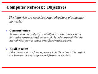The following are some important objectives of computer
networks:
 Communication –
Network users, located geographically apart, may converse in an
interactive session through the network. In order to permit this, the
network must provide almost error-free communications.
 Flexible access –
Files can be accessed from any computer in the network. The project
can be begun on one computer and finished on another.
Computer Network : Objectives
 