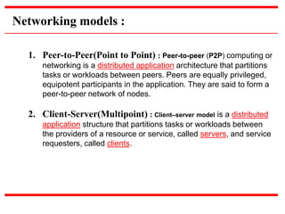 1. Peer-to-Peer(Point to Point) : Peer-to-peer (P2P) computing or
networking is a distributed application architecture that partitions
tasks or workloads between peers. Peers are equally privileged,
equipotent participants in the application. They are said to form a
peer-to-peer network of nodes.
2. Client-Server(Multipoint) : Client–server model is a distributed
application structure that partitions tasks or workloads between
the providers of a resource or service, called servers, and service
requesters, called clients.
Networking models :
 