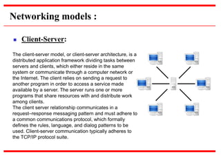Networking models :
 Client-Server:
The client-server model, or client-server architecture, is a
distributed application framework dividing tasks between
servers and clients, which either reside in the same
system or communicate through a computer network or
the Internet. The client relies on sending a request to
another program in order to access a service made
available by a server. The server runs one or more
programs that share resources with and distribute work
among clients.
The client server relationship communicates in a
request–response messaging pattern and must adhere to
a common communications protocol, which formally
defines the rules, language, and dialog patterns to be
used. Client-server communication typically adheres to
the TCP/IP protocol suite.
 