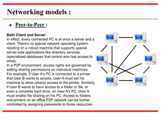 Networking models :
 Peer-to-Peer :
Both Client and Server
In effect, every connected PC is at once a server and a
client. There's no special network operating system
residing on a robust machine that supports special
server-side applications like directory services
(specialized databases that control who has access to
what).
In a P2P environment, access rights are governed by
setting sharing permissions on individual machines.
For example, if User A's PC is connected to a printer
that User B wants to access, User A must set his
machine to allow (share) access to the printer. Similarly,
if User B wants to have access to a folder or file, or
even a complete hard drive, on User A's PC, User A
must enable file sharing on his PC. Access to folders
and printers on an office P2P network can be further
controlled by assigning passwords to those resources.
 