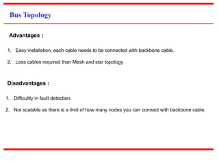 Bus Topology
1. Easy installation, each cable needs to be connected with backbone cable.
2. Less cables required than Mesh and star topology
Advantages :
1. Difficultly in fault detection.
2. Not scalable as there is a limit of how many nodes you can connect with backbone cable.
Disadvantages :
 