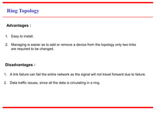 Ring Topology
1. Easy to install.
2. Managing is easier as to add or remove a device from the topology only two links
are required to be changed.
Advantages :
1. A link failure can fail the entire network as the signal will not travel forward due to failure.
2. Data traffic issues, since all the data is circulating in a ring.
Disadvantages :
 