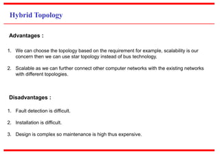 Hybrid Topology
1. We can choose the topology based on the requirement for example, scalability is our
concern then we can use star topology instead of bus technology.
2. Scalable as we can further connect other computer networks with the existing networks
with different topologies.
Advantages :
1. Fault detection is difficult.
2. Installation is difficult.
3. Design is complex so maintenance is high thus expensive.
Disadvantages :
 