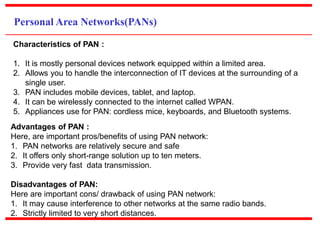 Personal Area Networks(PANs)
Characteristics of PAN :
1. It is mostly personal devices network equipped within a limited area.
2. Allows you to handle the interconnection of IT devices at the surrounding of a
single user.
3. PAN includes mobile devices, tablet, and laptop.
4. It can be wirelessly connected to the internet called WPAN.
5. Appliances use for PAN: cordless mice, keyboards, and Bluetooth systems.
Advantages of PAN :
Here, are important pros/benefits of using PAN network:
1. PAN networks are relatively secure and safe
2. It offers only short-range solution up to ten meters.
3. Provide very fast data transmission.
Disadvantages of PAN:
Here are important cons/ drawback of using PAN network:
1. It may cause interference to other networks at the same radio bands.
2. Strictly limited to very short distances.
 